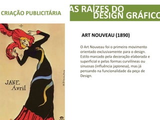 AS RAÍZES DOCRIAÇÃO PUBLICITÁRIA
DESIGN GRÁFICO
ART NOUVEAU (1890)
O Art Nouveau foi o primeiro movimento
orientado exclusivamente para o design.
Estilo marcado pela decoração elaborada e
superficial e pelas formas curvilíneas ou
sinuosas (influência japonesa), mas já
pensando na funcionalidade da peça de
Design.
 