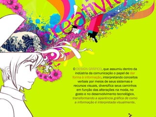 O DESIGN GRÁFICO, que assumiu dentro da
indústria da comunicação o papel de dar
forma à informação, interpretando conceitos
verbais por meios de seus sistemas e
recursos visuais, diversifica seus caminhos
em função das alterações na moda, no
gosto e no desenvolvimento tecnológico,
transformando a aparência gráfica de como
a informação é interpretada visualmente.
 