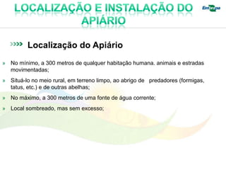 Localização do Apiário
» No mínimo, a 300 metros de qualquer habitação humana. animais e estradas
  movimentadas;
» Situá-lo no meio rural, em terreno limpo, ao abrigo de predadores (formigas,
  tatus, etc.) e de outras abelhas;
» No máximo, a 300 metros de uma fonte de água corrente;
» Local sombreado, mas sem excesso;
 