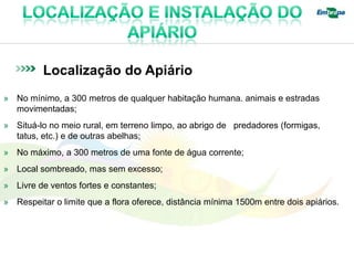 Localização do Apiário
» No mínimo, a 300 metros de qualquer habitação humana. animais e estradas
  movimentadas;
» Situá-lo no meio rural, em terreno limpo, ao abrigo de predadores (formigas,
  tatus, etc.) e de outras abelhas;
» No máximo, a 300 metros de uma fonte de água corrente;
» Local sombreado, mas sem excesso;
» Livre de ventos fortes e constantes;
» Respeitar o limite que a flora oferece, distância mínima 1500m entre dois apiários.
 
