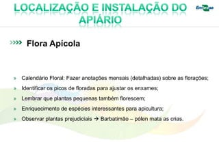 Flora Apícola


» Calendário Floral: Fazer anotações mensais (detalhadas) sobre as florações;
» Identificar os picos de floradas para ajustar os enxames;
» Lembrar que plantas pequenas também florescem;
» Enriquecimento de espécies interessantes para apicultura;
» Observar plantas prejudiciais  Barbatimão – pólen mata as crias.
 