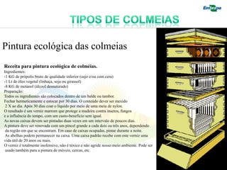 Pintura ecológica das colmeias
Receita para pintura ecológica de colméias.
Ingredientes:
-1 KG de própolis bruto de qualidade inferior (sujo e/ou com cera)
-1 Lt de óleo vegetal (linhaça, soja ou girassol)
-8 KG de metanol (álcool desnaturado)
Preparação:
Todos os ingredientes são colocados dentro de um balde ou tambor.
Fechar hermeticamente e estocar por 30 dias. O conteúdo dever ser mexido
 2 X ao dia. Após 30 dias coar o líquido por meio de uma meia de nylon.
O resultado é um verniz marrom que protege a madeira contra insetos, fungos
e a influência do tempo, com um custo-benefício sem igual.
As novas caixas devem ser pintadas duas vezes em um intervalo de poucos dias.
A pintura deve ser renovada com um pincel grande a cada dois ou três anos, dependendo
 da região em que se encontram. Em caso de caixas ocupadas, pintar durante a noite.
 As abelhas podem permanecer na caixa. Uma caixa padrão recebe com este verniz uma
vida útil de 20 anos ou mais.
O verniz é totalmente inofensivo, não é tóxico e não agride nosso meio ambiente. Pode ser
 usado também para a pintura de móveis, cercas, etc.
 