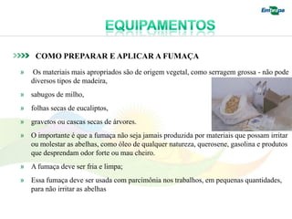 COMO PREPARAR E APLICAR A FUMAÇA
»   Os materiais mais apropriados são de origem vegetal, como serragem grossa - não pode
    diversos tipos de madeira,
» sabugos de milho,
» folhas secas de eucaliptos,
» gravetos ou cascas secas de árvores.
» O importante é que a fumaça não seja jamais produzida por materiais que possam irritar
  ou molestar as abelhas, como óleo de qualquer natureza, querosene, gasolina e produtos
  que desprendam odor forte ou mau cheiro.
» A fumaça deve ser fria e limpa;
» Essa fumaça deve ser usada com parcimônia nos trabalhos, em pequenas quantidades,
  para não irritar as abelhas
 
