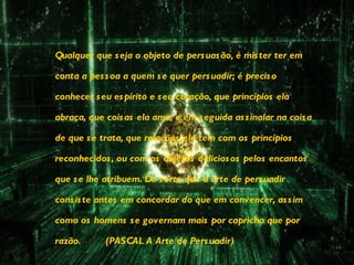 Qualquer que seja o objeto de persuasão, é mister ter em conta a pessoa a quem se quer persuadir; é preciso conhecer seu espírito e seu coração, que princípios ela abraça, que coisas ela ama; e em seguida assinalar na coisa de que se trata, que relações ela tem com os princípios reconhecidos, ou com os objetos deliciosos pelos encantos que se lhe atribuem. De sorte que a arte de persuadir consiste antes em concordar do que em convencer, assim como os homens se governam mais por capricho que por razão.  (PASCAL A Arte de Persuadir)   