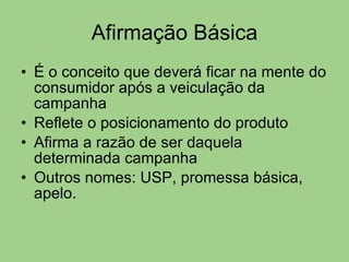 Afirmação Básica É o conceito que deverá ficar na mente do consumidor após a veiculação da campanha Reflete o posicionamento do produto Afirma a razão de ser daquela determinada campanha Outros nomes: USP, promessa básica, apelo. 