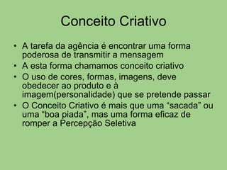Conceito Criativo A tarefa da agência é encontrar uma forma poderosa de transmitir a mensagem A esta forma chamamos conceito criativo O uso de cores, formas, imagens, deve obedecer ao produto e à imagem(personalidade) que se pretende passar  O Conceito Criativo é mais que uma “sacada” ou uma “boa piada”, mas uma forma eficaz de romper a Percepção Seletiva 