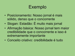 Exemplo Posicionamento: Nosso jornal é mais sólido, denso que o concorrente Slogan: Estadão: É muito mais jornal Afirmação básica: Nosso jornal tem maior credibilidade que o concorrente e isso é extremamente importante Conceito criativo: credibilidade é tudo 