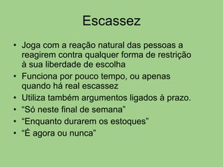Escassez Joga com a reação natural das pessoas a reagirem contra qualquer forma de restrição à sua liberdade de escolha Funciona por pouco tempo, ou apenas quando há real escassez Utiliza também argumentos ligados à prazo. “ Só neste final de semana” “ Enquanto durarem os estoques” “ É agora ou nunca” 