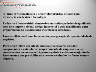 A Time of Mídia planeja e desenvolve projetos de sites com
excelência em design e tecnologia

Cada site é desenvolvido dentro dos mais altos padrões de qualidade
com alto impacto visual, design impecável e com usabilidade para
proporcionar ao usuário uma experiência agradável.

Um site eficiente é uma ferramenta para geração de oportunidade de
negócios.

Para desenvolver um site de sucesso é necessário estudar,
compreender e entender o comportamento da empresa e seus
concorrentes no mercado. O passo seguinte é criar um conjunto de
ferramentas que possibilite alcançar o resultados de forma clara e
objetiva.
 