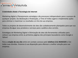 Criatividade aliada à Tecnologia de internet

Marketing digital e Planejamento estratégico são processos indispensáveis para o sucesso de
qualquer projeto. Da idealização à finalização, a Time of mídia sugere e implementa ações
para otimizar e maximizar os resultados on-line da sua empresa.

Todos os projetos de desenvolvimento de sites são cuidadosamente planejados para que sua
empresa divulgue seus produtos e serviços para o público-alvo correto.

Estratégias de Marketing Digital e Otimização de sites são ferramentas utilizadas para
colocar sua empresa entre as primeiras páginas dos principais buscadores como Google e
Yahoo!

Para a criação de seu site entre em contato conosco pelo telefone (11) 46342325 e tire
todas suas dúvidas. Estamos à sua disposição para oferecer a melhor solução para sua
empresa.
 