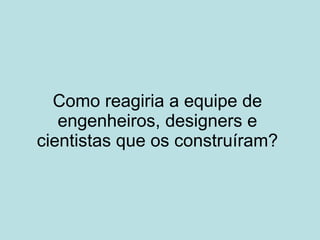 Como reagiria a equipe de engenheiros, designers e cientistas que os construíram? 