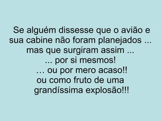 Se alguém dissesse que o avião e sua cabine não foram planejados ... mas que surgiram assim ... ... por si mesmos ! … ou por mero acaso!! ou como fruto de uma grandíssima explosão!!!