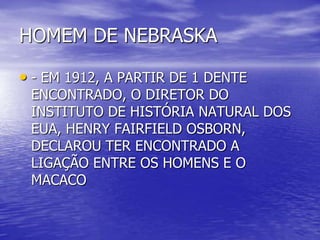 HOMEM DE NEBRASKA
• - EM 1912, A PARTIR DE 1 DENTE
ENCONTRADO, O DIRETOR DO
INSTITUTO DE HISTÓRIA NATURAL DOS
EUA, HENRY FAIRFIELD OSBORN,
DECLAROU TER ENCONTRADO A
LIGAÇÃO ENTRE OS HOMENS E O
MACACO
 