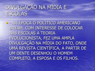 DIVULGAÇÃO NA MÍDIA E
ESCOLAS
• - NA ÉPOCA O POLÍTICO AMERICANO
BRYAM, COM INTERESSE DE COLOCAR
NAS ESCOLAS A TEORIA
EVOLUCIONISTA, FEZ UMA AMPLA
DIVULGAÇÃO NA MÍDIA DO FATO, ONDE
UMA REVISTA CIENTÍFICA, A PARTIR DE
UM DENTE DESENHOU O HOMEM
COMPLETO, A ESPOSA E OS FILHOS.
 