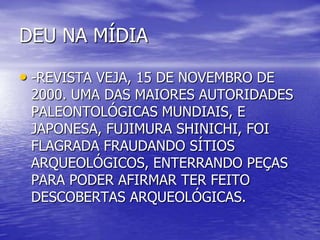 DEU NA MÍDIA
• -REVISTA VEJA, 15 DE NOVEMBRO DE
2000. UMA DAS MAIORES AUTORIDADES
PALEONTOLÓGICAS MUNDIAIS, E
JAPONESA, FUJIMURA SHINICHI, FOI
FLAGRADA FRAUDANDO SÍTIOS
ARQUEOLÓGICOS, ENTERRANDO PEÇAS
PARA PODER AFIRMAR TER FEITO
DESCOBERTAS ARQUEOLÓGICAS.
 
