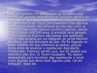 •
• Shinichi Fujimura, um pesquisador de 50 anos e pelo
menos 180 grandes descobertas no currículo, admitiu ter
enterrado 27 objetos de pedra num sítio arqueológico a
300 quilômetros de Tóquio para desenterrá-las algumas
horas depois diante das câmaras de televisão como se
fossem o mais antigo tesouro científico japonês, datado
de pelo menos 600.000 anos. A armação teria passado
despercebida se Fujimura não tivesse sido apanhado
com a mão na lama por um fotógrafo do jornal Mainichi
Shimbum, um dos principais do país. Ele foi flagrado no
exato instante em que enterrava as pedras, poucas
horas antes de anunciar a espetacular descoberta.
Pressionado, Fujimura admitiu que, dos 65 objetos que
descobriu este ano, 61 foram fraudados. "Eu estava
desesperado para encontrar algo espetacular e ouvia
vozes dizendo que devia fazer alguma coisa. Caí em
tentação", disse ele.
 