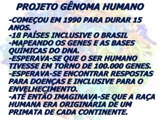 PROJETO GÊNOMA HUMANO
-COMEÇOU EM 1990 PARA DURAR 15
ANOS.
-18 PAÍSES INCLUSIVE O BRASIL
-MAPEANDO OS GENES E AS BASES
QUÍMICAS DO DNA.
-ESPERAVA-SE QUE O SER HUMANO
TIVESSE EM TORNO DE 100.000 GENES.
-ESPERAVA-SE ENCONTRAR RESPOSTAS
PARA DOENÇAS E INCLUSIVE PARA O
ENVELHECIMENTO.
-ATÉ ENTÃO IMAGINAVA-SE QUE A RAÇA
HUMANA ERA ORIGINÁRIA DE UM
PRIMATA DE CADA CONTINENTE.
 