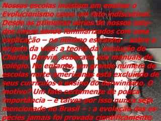 Nossas escolas insistem em ensinar o
Evolucionismo como um fato indiscutível.
Desde as primeiras séries de nossos estu-
dos vimos sendo familiarizados com uma
explicação – no mínimo estranha – sobre a
origem da vida: a teoria da evolução de
Charles Darwin, soberana nos manuais de
colégio. No entanto, um grande número de
escolas norte-americanas está excluindo de
seus currículos o ensino do darwinismo. O
motivo? Um fato certamente de pouca
importância – e talvez por isso nunca seja
mencionado no Brasil – : a evolução das es-
pécies jamais foi provada cientificamente.
 