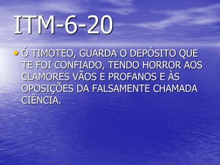 ITM-6-20
• Ó TIMOTEO, GUARDA O DEPÓSITO QUE
TE FOI CONFIADO, TENDO HORROR AOS
CLAMORES VÃOS E PROFANOS E ÀS
OPOSIÇÕES DA FALSAMENTE CHAMADA
CIÊNCIA.
 