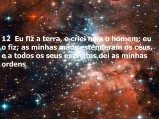 12 Eu fiz a terra, e criei nela o homem; eu
o fiz; as minhas mãos estenderam os céus,
e a todos os seus exércitos dei as minhas
ordens.
 