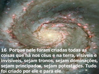 16 Porque nele foram criadas todas as
coisas que há nos céus e na terra, visíveis e
invisíveis, sejam tronos, sejam dominações,
sejam principados, sejam potestades. Tudo
foi criado por ele e para ele.
 