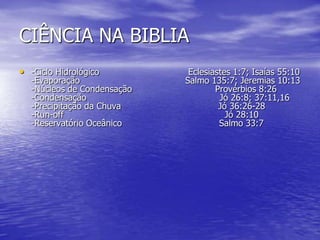 CIÊNCIA NA BIBLIA
• -Ciclo Hidrológico Eclesiastes 1:7; Isaías 55:10
-Evaporação Salmo 135:7; Jeremias 10:13
-Núcleos de Condensação Provérbios 8:26
-Condensação Jó 26:8; 37:11,16
-Precipitação da Chuva Jó 36:26-28
-Run-off Jó 28:10
-Reservatório Oceânico Salmo 33:7
 