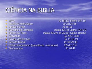 CIÊNCIA NA BIBLIA
• Neve Jó 38:22; Salmo 147:16
• Equilíbrio Hidrológico Jó 28:24-26
• Fontes no Mar Jó 38:16
• Princípio da Isostasia Isaías 40:12; Salmo 104:5-9
• Forma da Terra Isaías 40:22; Jó 26:10; Salmo 103:12
• Gravidade Jó 26:7; 38:6
• Erosão das Rochas Jó 14:18,19
• Período Glacial Jó 38:29,30
• Uniformitarianismo (prevalente, mas louco) 2Pedro 3:4
• Dinossauros Jó 40,41
 