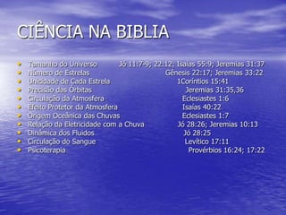CIÊNCIA NA BIBLIA
• Tamanho do Universo Jó 11:7-9; 22:12; Isaías 55:9; Jeremias 31:37
• Número de Estrelas Gênesis 22:17; Jeremias 33:22
• Unicidade de Cada Estrela 1Coríntios 15:41
• Precisão das Órbitas Jeremias 31:35,36
• Circulação da Atmosfera Eclesiastes 1:6
• Efeito Protetor da Atmosfera Isaías 40:22
• Origem Oceânica das Chuvas Eclesiastes 1:7
• Relação da Eletricidade com a Chuva Jó 28:26; Jeremias 10:13
• Dinâmica dos Fluidos Jó 28:25
• Circulação do Sangue Levítico 17:11
• Psicoterapia Provérbios 16:24; 17:22
 