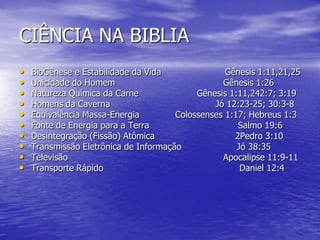 CIÊNCIA NA BIBLIA
• BioGênese e Estabilidade da Vida Gênesis 1:11,21,25
• Unicidade do Homem Gênesis 1:26
• Natureza Química da Carne Gênesis 1:11,242:7; 3:19
• Homens da Caverna Jó 12:23-25; 30:3-8
• Equivalência Massa-Energia Colossenses 1:17; Hebreus 1:3
• Fonte de Energia para a Terra Salmo 19:6
• Desintegração (Fissão) Atômica 2Pedro 3:10
• Transmissão Eletrônica de Informação Jó 38:35
• Televisão Apocalipse 11:9-11
• Transporte Rápido Daniel 12:4
 
