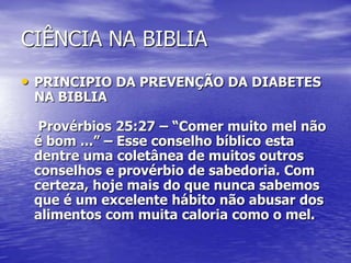 CIÊNCIA NA BIBLIA
• PRINCIPIO DA PREVENÇÃO DA DIABETES
NA BIBLIA
Provérbios 25:27 – “Comer muito mel não
é bom ...” – Esse conselho bíblico esta
dentre uma coletânea de muitos outros
conselhos e provérbio de sabedoria. Com
certeza, hoje mais do que nunca sabemos
que é um excelente hábito não abusar dos
alimentos com muita caloria como o mel.
 
