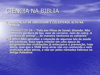 CIÊNCIA NA BIBLIA
• PREVENÇÃO DE OBESIDADE E COLESTEROL ALTO NA
BÍBLIA
Levítico 7:22-24 – “Fala aos filhos de Israel, dizendo: Não
comereis gordura de boi, nem de carneiro, nem de cabra. A
gordura do animal ... de maneira nenhuma as comereis”
• È difícil NÃO perceber a intenção de algumas leis de saúde
em Levíticos. Essa regra milenar em uma época do
surgimento das civilizações já antecipava a prevenção, hoje
óbvia, mas que a 3500 anos atrás não era conhecida e nem
praticada pelos povos, a não ser pelos nômades hebreus na
antiga Palestina.
 