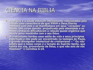 CIÊNCIA NA BIBLIA
• A religião e a saúde estavam intimamente relacionados pois
tinham uma consciência de que YHVH o Deus Eterno
habitava com eles e se manifestava em seus “corações” ou
mente. Um corpo doente, prejudicado pela obesidade e os
males cardíacos dificultavam a relação quase orgânica que
aquele povo mantinha com o seu Deus.
• O cristianismo herdou esse estilo de vida e seus princípios
espirituais e isto pode ser encontrado na teologia de Paulo,
o grande divulgador intelectual do cristianismo – “ Ou não
sabeis que o nosso corpo é o templo do Espírito Santo, que
habita em vós, proveniente de Deus, e que não sois de vós
mesmos?” 1 Coríntios 6:19.
 