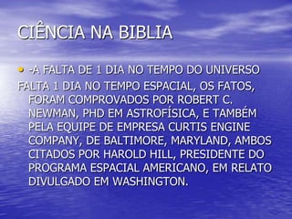 CIÊNCIA NA BIBLIA
• -A FALTA DE 1 DIA NO TEMPO DO UNIVERSO
FALTA 1 DIA NO TEMPO ESPACIAL, OS FATOS,
FORAM COMPROVADOS POR ROBERT C.
NEWMAN, PHD EM ASTROFÍSICA, E TAMBÉM
PELA EQUIPE DE EMPRESA CURTIS ENGINE
COMPANY, DE BALTIMORE, MARYLAND, AMBOS
CITADOS POR HAROLD HILL, PRESIDENTE DO
PROGRAMA ESPACIAL AMERICANO, EM RELATO
DIVULGADO EM WASHINGTON.
 