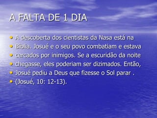 A FALTA DE 1 DIA
• A descoberta dos cientistas da Nasa está na
• Bíblia. Josué e o seu povo combatiam e estava
• cercados por inimigos. Se a escuridão da noite
• chegasse, eles poderiam ser dizimados. Então,
• Josué pediu a Deus que fizesse o Sol parar .
• (Josué, 10: 12-13).
 