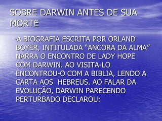 SOBRE DARWIN ANTES DE SUA
MORTE
-A BIOGRAFIA ESCRITA POR ORLAND
BOYER, INTITULADA “ANCORA DA ALMA”
NARRA O ENCONTRO DE LADY HOPE
COM DARWIN. AO VISITA-LO
ENCONTROU-O COM A BIBLIA, LENDO A
CARTA AOS HEBREUS. AO FALAR DA
EVOLUÇÃO, DARWIN PARECENDO
PERTURBADO DECLAROU:
 