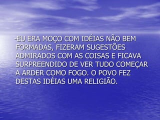 -EU ERA MOÇO COM IDÉIAS NÃO BEM
FORMADAS, FIZERAM SUGESTÕES
ADMIRADOS COM AS COISAS E FICAVA
SURPREENDIDO DE VER TUDO COMEÇAR
A ARDER COMO FOGO. O POVO FEZ
DESTAS IDÉIAS UMA RELIGIÃO.
 