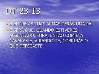 DT-23-13
• E ENTRE AS TUAS ARMAS TERÁS UMA PÁ;
• E SERÁ QUE, QUANDO ESTIVERES
ASSENTADO, FORA, ENTÃO COM ELA
CAVARÁS E, VIRANDO-TE, COBRIRÁS O
QUE DEFECASTE.
 