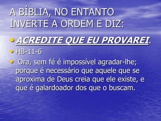 A BÍBLIA, NO ENTANTO
INVERTE A ORDEM E DIZ:
•ACREDITE QUE EU PROVAREI.
• HB-11-6
• Ora, sem fé é impossível agradar-lhe;
porque é necessário que aquele que se
aproxima de Deus creia que ele existe, e
que é galardoador dos que o buscam.
 