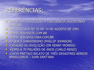REFERÊNCIAS:
• -ONDE ESTA EVOLUÇÃO A TUA CIÊNCIA (AGOSTINHO
SANTOS)
• -REVISTA VEJA Nº 33 DE 14 DE AGOSTO DE 1991
• -WWW.JESUSSITE.COM.BR
• -WWW.JESUSVOLTARA.COM.BR
• -O QUE É DARWINISMO (PHILLIP JOHNSON)
• -CRIAÇÃO OU EVOLUÇÃO (DR HENRY MORRIS)
• -HOMO A 70 MILHÕES DE ANOS (CARLO RENZI)
• -CAIXA PRETA(O RELATO DE TRÊS DESASTRES AÉREOS
BRASILEIROS – IVAN SANT’ANA
 