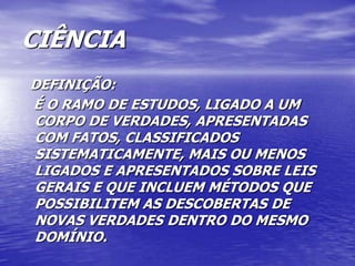 CIÊNCIA
DEFINIÇÃO:
É O RAMO DE ESTUDOS, LIGADO A UM
CORPO DE VERDADES, APRESENTADAS
COM FATOS, CLASSIFICADOS
SISTEMATICAMENTE, MAIS OU MENOS
LIGADOS E APRESENTADOS SOBRE LEIS
GERAIS E QUE INCLUEM MÉTODOS QUE
POSSIBILITEM AS DESCOBERTAS DE
NOVAS VERDADES DENTRO DO MESMO
DOMÍNIO.
 