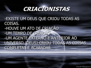 CRIACIONISTAS
-EXISTE UM DEUS QUE CRIOU TODAS AS
COISAS.
-HOUVE UM ATO DE CRIAÇÃO
-UM TEMPO DE CRIAÇÃO
-UM AGENTE EXTERNO E ANTERIOR AO
UNIVERSO (DEUS) CRIOU TODAS AS COISAS
COMPLETAS E ACABADAS
 