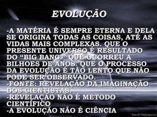 EVOLUÇÃO
-A MATÉRIA É SEMPRE ETERNA E DELA
SE ORIGINA TODAS AS COISAS, ATÉ AS
VIDAS MAIS COMPLEXAS. QUE O
PRESENTE UNIVERSO É RESULTADO
DO “BIG BANG ” QUE OCORREU A
BILHOES DE ANOS. QUE O PROCESSO
DA EVOLUÇÃO É TÃO LENTO QUE NÃO
PODE SER OBSERVADO.
-FONTE: REVELAÇÃO DA IMAGINAÇÃO
DOS CIENTISTAS.
-REVELAÇÃO NÃO É METODO
CIENTÍFICO
-A EVOLUÇÃO NÃO É CIÊNCIA
 