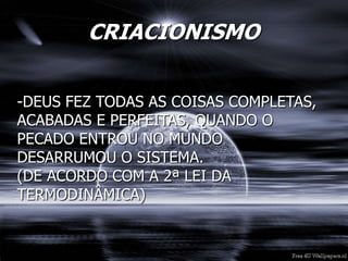 CRIACIONISMO
-DEUS FEZ TODAS AS COISAS COMPLETAS,
ACABADAS E PERFEITAS, QUANDO O
PECADO ENTROU NO MUNDO
DESARRUMOU O SISTEMA.
(DE ACORDO COM A 2ª LEI DA
TERMODINÂMICA)
 