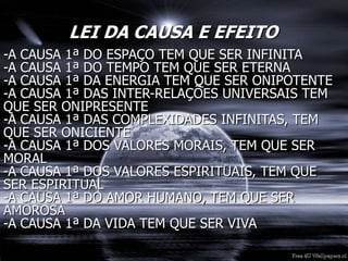 LEI DA CAUSA E EFEITO
-A CAUSA 1ª DO ESPAÇO TEM QUE SER INFINITA
-A CAUSA 1ª DO TEMPO TEM QUE SER ETERNA
-A CAUSA 1ª DA ENERGIA TEM QUE SER ONIPOTENTE
-A CAUSA 1ª DAS INTER-RELAÇÕES UNIVERSAIS TEM
QUE SER ONIPRESENTE
-A CAUSA 1ª DAS COMPLEXIDADES INFINITAS, TEM
QUE SER ONICIENTE
-A CAUSA 1ª DOS VALORES MORAIS, TEM QUE SER
MORAL
-A CAUSA 1ª DOS VALORES ESPIRITUAIS, TEM QUE
SER ESPIRITUAL
-A CAUSA 1ª DO AMOR HUMANO, TEM QUE SER
AMOROSA
-A CAUSA 1ª DA VIDA TEM QUE SER VIVA
 