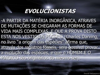 EVOLUCIONISTAS
-A PARTIR DA MATÉRIA INORGÂNICA, ATRAVES
DE MUTAÇÕES SE CHEGARAM AS FORMAS DE
VIDA MAIS COMPLEXAS, E QUE A PROVA DISTO
ESTA NOS VESTIGIOS FÓSSEIS (Charles Darving,
no livro “a origem das espécies” afirma que,
através dos registros fósseis, sera possível provar
a evolução das espécies, e que o HOMEM E O
MACACO são originários do mesmo ser).
 