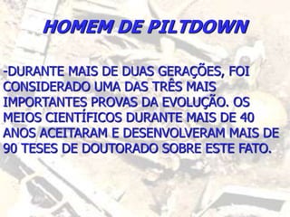 HOMEM DE PILTDOWN
-DURANTE MAIS DE DUAS GERAÇÕES, FOI
CONSIDERADO UMA DAS TRÊS MAIS
IMPORTANTES PROVAS DA EVOLUÇÃO. OS
MEIOS CIENTÍFICOS DURANTE MAIS DE 40
ANOS ACEITARAM E DESENVOLVERAM MAIS DE
90 TESES DE DOUTORADO SOBRE ESTE FATO.
 