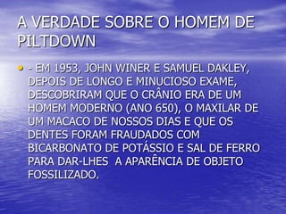 A VERDADE SOBRE O HOMEM DE
PILTDOWN
• - EM 1953, JOHN WINER E SAMUEL DAKLEY,
DEPOIS DE LONGO E MINUCIOSO EXAME,
DESCOBRIRAM QUE O CRÂNIO ERA DE UM
HOMEM MODERNO (ANO 650), O MAXILAR DE
UM MACACO DE NOSSOS DIAS E QUE OS
DENTES FORAM FRAUDADOS COM
BICARBONATO DE POTÁSSIO E SAL DE FERRO
PARA DAR-LHES A APARÊNCIA DE OBJETO
FOSSILIZADO.
 