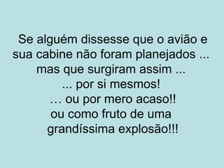 Se alguém dissesse que o avião e
sua cabine não foram planejados ...
mas que surgiram assim ...
... por si mesmos!
… ou por mero acaso!!
ou como fruto de uma
grandíssima explosão!!!
 