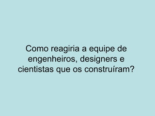 Como reagiria a equipe de
engenheiros, designers e
cientistas que os construíram?
 