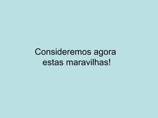Consideremos agora
estas maravilhas!
 